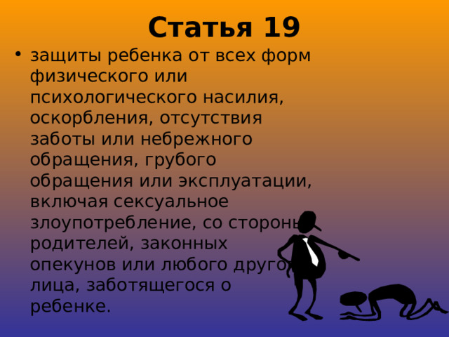 Статья 19 защиты ребенка от всех форм физического или психологического насилия, оскорбления, отсутствия заботы или небрежного обращения, грубого обращения или эксплуатации, включая сексуальное злоупотребление, со стороны родителей, законных опекунов или любого другого лица, заботящегося о ребенке. 
