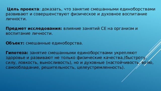  Цель  проекта : доказать, что занятие смешанными единоборствами развивают и совершенствуют физическое и духовное воспитание личности. Предмет исследования: влияние занятий СЕ на организм и воспитание личности.  Объект: смешанные единоборства. Гипотеза: занятие смешанными единоборствами укрепляют здоровье и развивают не только физические качества,(быстроту, силу, ловкость, выносливость), но и духовные (настойчивость, волю, самообладание, решительность, целеустремленность). 
