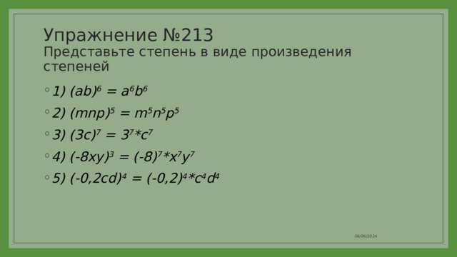 Упражнение №213  Представьте степень в виде произведения степеней 1) (ab) 6 = a 6 b 6 2) (mnp) 5 = m 5 n 5 p 5 3) (3c) 7 = 3 7 *c 7 4) (-8xy) 3 = (-8) 7 *x 7 y 7 5) (-0,2cd) 4 = (-0,2) 4 *c 4 d 4 06/06/2024 