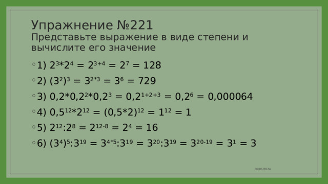 Упражнение №221  Представьте выражение в виде степени и вычислите его значение 1) 2 3 *2 4 = 2 3+4 = 2 7 = 128 2) (3 2 ) 3 = 3 2*3 = 3 6 = 729 3) 0,2*0,2 2 *0,2 3 = 0,2 1+2+3 = 0,2 6 = 0,000064 4) 0,5 12 *2 12 = (0,5*2) 12 = 1 12 = 1 5) 2 12 :2 8 = 2 12-8 = 2 4 = 16 6) (3 4 ) 5 :3 19 = 3 4*5 :3 19 = 3 20 :3 19 = 3 20-19 = 3 1 = 3 06/06/2024 
