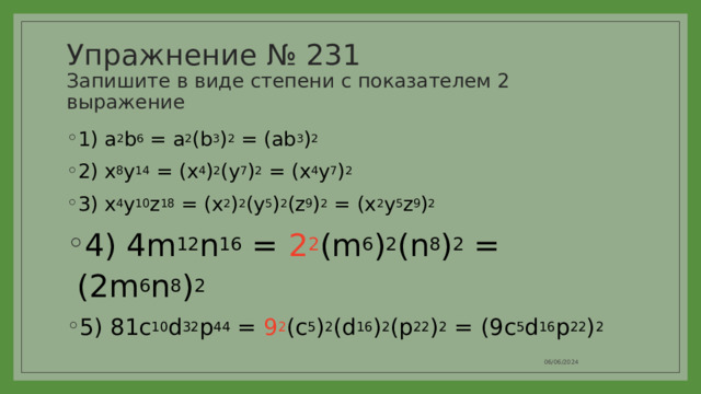 Упражнение № 231  Запишите в виде степени с показателем 2 выражение 1) a 2 b 6 = a 2 (b 3 ) 2 = (ab 3 ) 2 2) x 8 y 14 = (x 4 ) 2 (y 7 ) 2 = (x 4 y 7 ) 2 3) x 4 y 10 z 18 = (x 2 ) 2 (y 5 ) 2 (z 9 ) 2 = (x 2 y 5 z 9 ) 2 4) 4m 12 n 16 = 2 2 (m 6 ) 2 (n 8 ) 2 = (2m 6 n 8 ) 2 5) 81c 10 d 32 p 44 = 9 2 (c 5 ) 2 (d 16 ) 2 (p 22 ) 2 = (9c 5 d 16 p 22 ) 2 06/06/2024 