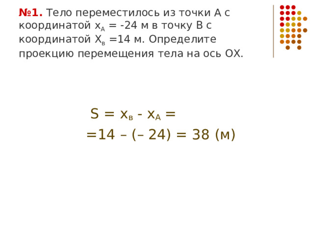 № 1. Тело переместилось из точки А с координатой х А = -24 м в точку В с координатой Х в =14 м. Определите проекцию перемещения тела на ось ОХ.  S = х в  - х А =  = 14 – (– 24) = 38 (м) 