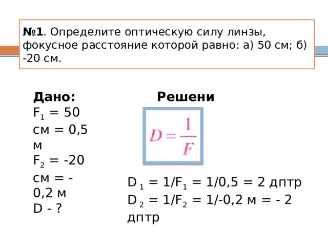 № 1 . Определите оптическую силу линзы, фокусное расстояние которой равно: а) 50 см; б) -20 см. Дано: Решение: F 1 = 50 см = 0,5 м F 2 = -20 см = -0,2 м D - ? D 1 = 1/F 1 = 1/0,5 = 2 дптр D 2 = 1/F 2 = 1/-0,2 м = - 2 дптр 
