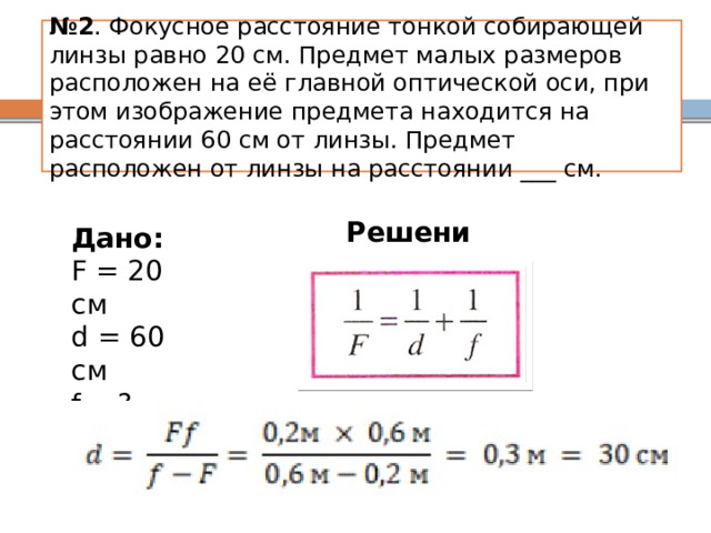 № 2 . Фокусное расстояние тонкой собирающей линзы равно 20 см. Предмет малых размеров расположен на её главной оптической оси, при этом изображение предмета находится на расстоянии 60 см от линзы. Предмет расположен от линзы на расстоянии ___ см. Решение: Дано: F = 20 см d = 60 см f - ? 