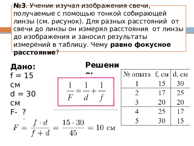 № 3 . Ученик изучал изображения свечи, получаемые с помощью тонкой собирающей линзы (см. рисунок). Для разных расстояний  от свечи до линзы он измерял расстояния  от линзы до изображения и заносил результаты измерений в таблицу. Чему равно фокусное расстояние ? Решение: Дано: f = 15 см d = 30 см F- ? https://3.shkolkovo.online/catalog/3093?SubjectId=33  