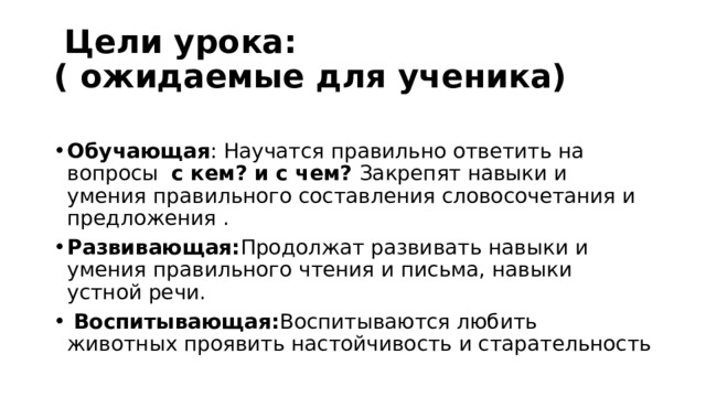  Цели урока:  ( ожидаемые для ученика)  Обучающая : Научатся правильно ответить на вопросы с кем? и с чем? Закрепят навыки и умения правильного составления словосочетания и предложения . Развивающая: Продолжат развивать навыки и умения правильного чтения и письма, навыки устной речи.  Воспитывающая: Воспитываются любить животных проявить настойчивость и старательность 