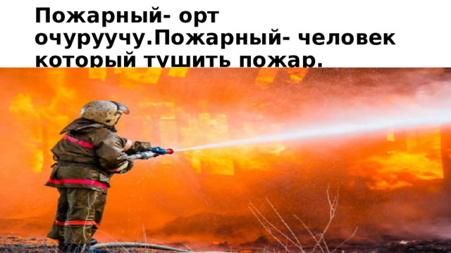 Пожарный- орт очуруучу.Пожарный- человек который тушить пожар. 