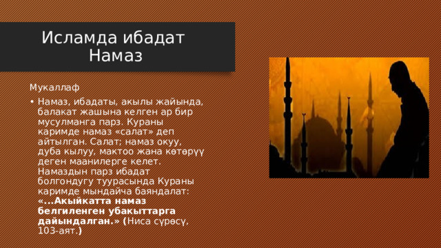 Исламда ибадат  Намаз Мукаллаф Намаз, ибадаты, акылы жайында, балакат жашына келген ар бир мусулманга парз. Кураны каримде намаз «салат» деп айтылган. Салат; намаз окуу, дуба кылуу, мактоо жана көтөрүү деген маанилерге келет. Намаздын парз ибадат болгондугу туурасында Кураны каримде мындайча баяндалат: «...Акыйкатта намаз белгиленген убакыттарга дайындалган.» ( Ниса сүрөсү, 103-аят. ) 