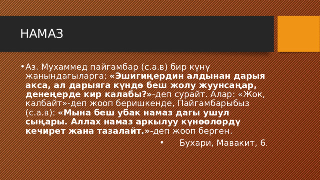 НАМАЗ Аз. Мухаммед пайгамбар (с.а.в) бир күнү жанындагыларга: «Эшигиңердин алдынан дарыя акса, ал дарыяга күндө беш жолу жуунсаңар, денеңерде кир калабы?» -деп сурайт. Алар: «Жок, калбайт»-деп жооп беришкенде, Пайгамбарыбыз (с.а.в): «Мына беш убак намаз дагы ушул сыңары. Аллах намаз аркылуу күнөөлөрдү кечирет жана тазалайт.» -деп жооп берген. Бухари, Мавакит, 6 . 