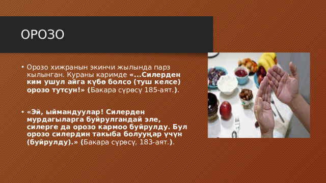 ОРОЗО Орозо хижранын экинчи жылында парз кылынган. Кураны каримде «...Силерден ким ушул айга күбө болсо (туш келсе) орозо тутсун!» ( Бакара сүрөсү 185-аят. ) . «Эй, ыймандуулар! Силерден мурдагыларга буйрулгандай эле, силерге да орозо кармоо буйрулду. Бул орозо силердин такыба болууңар үчүн (буйрулду).» ( Бакара сүрөсү, 183-аят. ) . 