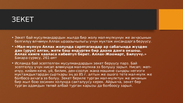 ЗЕКЕТ Зекет бай мусулмандардын жылда бир жолу мал-мүлкүнүн же акчасынын белгилүү өлчөмүн Аллах ыраазычылыгы үчүн муктаж инсандарга берүүсү. «Мал-мүлкүн Аллах жолунда сарптагандар ар сабагында жүздөн дан (урук) алган, жети баш өндүргөн бир даана данга окшош. Аллах кимге кааласа көбөйтүп берет. Аллах-Жоомарт, Билүүчү.» Бакара сүрөсү, 261-аят Исламда бай эсептелген мусулмандардын зекет берүүсү парз. Бай эсептелүү үчүн нисап өлөмүндө мал-мүлккө ээ болушу зарыл. Нисап; жеп-ичүү, кийим-кече, үй, билим, ден-соолук жана машине сыңары негизги муктаждыктардан сырткары эң аз 85 г. алтын же ошого тете мал-мүлк же болбосо акчага ээ болуу. Зекет бериле турган мал-мүлктүн же акчанын бир жыл бою ээсинин колунда сакталуусу керек. Айрыкча, зекет бер турган адамдын төлөй албай турган карызы да болбоосу зарыл. 