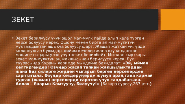 ЗЕКЕТ Зекет берилүүсү үчүн ошол мал-мүлк пайда алып келе турган нерсе болуусу керек. Ошону менен бирге ал мал-мүлктүн муктаждыктан ашыкча болуусу шарт. Жашап жаткан үй, үйдө колдонулган буюмдар, кийим-кечелер жана өзү колдонгон машине сыңары улоо үчүн зекет берилбейт. Мындан сырткары зекет мал-мүлктүн эң жакшысынан берилүүсү керек. Бул туурасында Кураны каримде мындайча баяндалат: «Эй, ыйман келтиргендер! Өзүңөр жасап тапкан жакшылыктардан жана Биз силерге жерден чыгарып берген нерселерден сарптагыла. Өзүңөр көздөрүңөрдү жумуп араң гана кармай турган (жаман) нерселерди сарптоо үчүн тандабагыла. Аллах – баарын Камтуучу, Билүүчү!» ( Бакара сүрөсү,267-аят. ) 