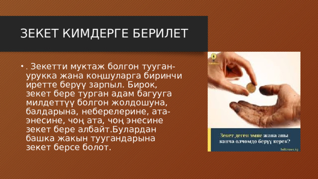 ЗЕКЕТ КИМДЕРГЕ БЕРИЛЕТ . Зекетти муктаж болгон тууган-урукка жана коңшуларга биринчи иретте берүү зарпыл. Бирок, зекет бере турган адам багууга милдеттүү болгон жолдошуна, балдарына, неберелерине, ата-энесине, чоң ата, чоң энесине зекет бере албайт.Булардан башка жакын туугандарына зекет берсе болот. 