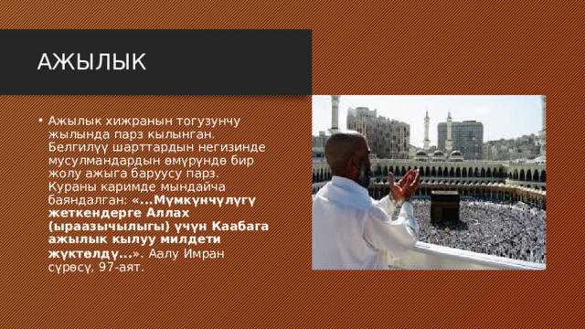 АЖЫЛЫК Ажылык хижранын тогузунчу жылында парз кылынган. Белгилүү шарттардын негизинде мусулмандардын өмүрүндө бир жолу ажыга баруусу парз. Кураны каримде мындайча баяндалган: «...Мүмкүнчүлүгү жеткендерге Аллах (ыраазычылыгы) үчүн Каабага ажылык кылуу милдети жүктөлдү... » . Аалу Имран сүрөсү, 97-аят. 