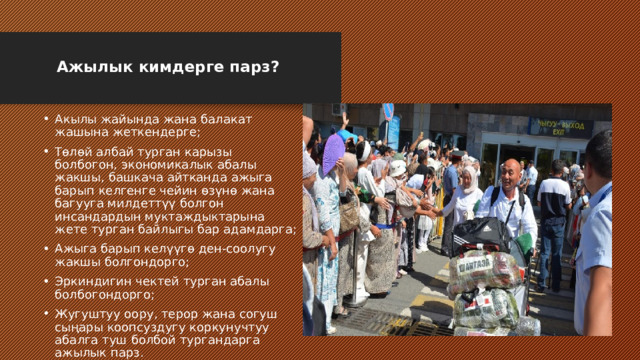  Ажылык кимдерге парз?   Акылы жайында жана балакат жашына жеткендерге; Төлөй албай турган карызы болбогон, экономикалык абалы жакшы, башкача айтканда ажыга барып келгенге чейин өзүнө жана багууга милдеттүү болгон инсандардын муктаждыктарына жете турган байлыгы бар адамдарга; Ажыга барып келүүгө ден-соолугу жакшы болгондорго; Эркиндигин чектей турган абалы болбогондорго; Жугуштуу оору, терор жана согуш сыңары коопсуздугу коркунучтуу абалга туш болбой тургандарга ажылык парз. 
