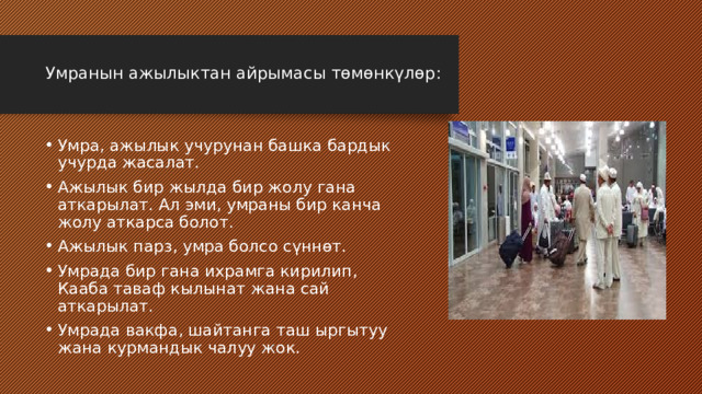  Умранын ажылыктан айрымасы төмөнкүлөр:   Умра, ажылык учурунан башка бардык учурда жасалат. Ажылык бир жылда бир жолу гана аткарылат. Ал эми, умраны бир канча жолу аткарса болот. Ажылык парз, умра болсо сүннөт. Умрада бир гана ихрамга кирилип, Кааба таваф кылынат жана сай аткарылат. Умрада вакфа, шайтанга таш ыргытуу жана курмандык чалуу жок. 