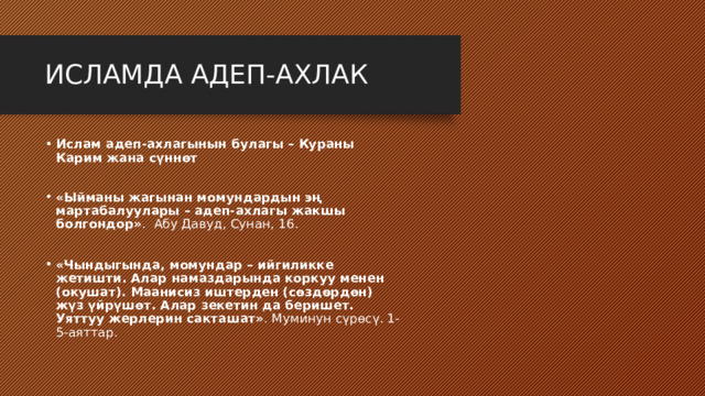 ИСЛАМДА АДЕП-АХЛАК Ислам адеп-ахлагынын булагы – Кураны Карим жана сүннөт  «Ыйманы жагынан момундардын эң мартабалуулары – адеп-ахлагы жакшы болгондор» . Абу Давуд, Сунан, 16. «Чындыгында, момундар – ийгиликке жетишти. Алар намаздарында коркуу менен (окушат). Маанисиз иштерден (сөздөрдөн) жүз үйрүшөт. Алар зекетин да беришет. Уяттуу жерлерин сакташат» . Муминун сүрөсү. 1-5-аяттар. 