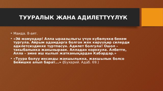  ТУУРАЛЫК ЖАНА АДИЛЕТТҮҮЛҮК   Маида. 8-аят. «Эй момундар! Алла ыраазылыгы үчүн күбөлүккө бекем тургула. Айрым адамдарга болгон жек көрүүңөр силерди адилетсиздикке түртпөсүн. Адилет болгула! Ошол – такыбалыкка жакыныраак. Алладан корккула. Албетте, Алла – эмне иш кылып жатканыңардан Кабардар.» «Туура болуу инсанды жакшылыкка, жакшылык болсо Бейишке алып барат...» ( Бухарий. Адаб. 69.) 
