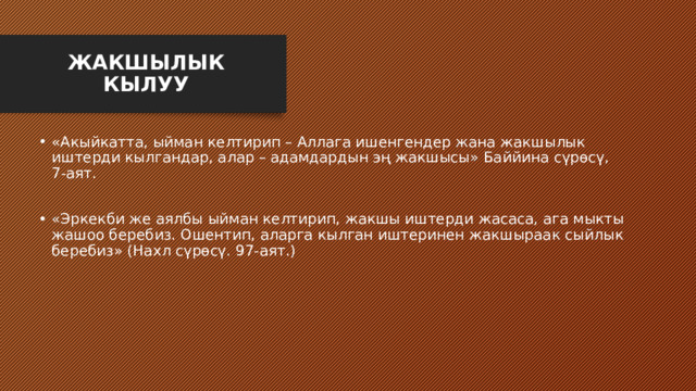 ЖАКШЫЛЫК КЫЛУУ «Акыйкатта, ыйман келтирип – Аллага ишенгендер жана жакшылык иштерди кылгандар, алар – адамдардын эң жакшысы» Баййина сүрөсү, 7-аят. «Эркекби же аялбы ыйман келтирип, жакшы иштерди жасаса, ага мыкты жашоо беребиз. Ошентип, аларга кылган иштеринен жакшыраак сыйлык беребиз» (Нахл сүрөсү. 97-аят.) 