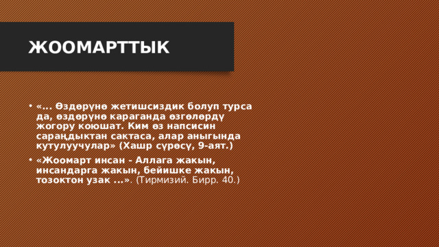 ЖООМАРТТЫК  «... Өздөрүнө жетишсиздик болуп турса да, өздөрүнө караганда өзгөлөрдү жогору коюшат. Ким өз напсисин сараңдыктан сактаса, алар аныгында кутулуучулар» (Хашр сүрөсү, 9-аят.) «Жоомарт инсан - Аллага жакын, инсандарга жакын, бейишке жакын, тозоктон узак ...» . (Тирмизий. Бирр. 40.) 