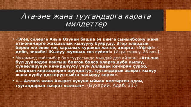 Ата-эне жана туугандарга карата милдеттер «Эгең силерге Анын Өзүнөн башка эч кимге сыйынбоону жана ата-энеңерге жакшылык кылууну буйруду. Эгер алардын бирөө же экөө тең карылык куракка жетсе, аларга: «Уф-ф!» - дебе, зекибе! Жылуу-жумшак сөз сүйлө!» ( Исра сүрөсү. 23-аят. ) Мухаммед пайгамбар бул туурасында мындай деп айткан: « Ата-эне бул дүйнөдөн кайтыш болгон болсо аларга дуба кылуу, күнөөлөрүнүн кечирилүүсү үчүн Алладан кечирим суроо, алардын керээздерин орундатуу, туугандарын зыярат кылуу жана курбу-досторун сыйга чакыруу керек ». «... Аллага жана Акырет күнүнө ыйман келтирген адам, туугандарын зыярат кылсын » . (Бухарий. Адаб. 31.) 