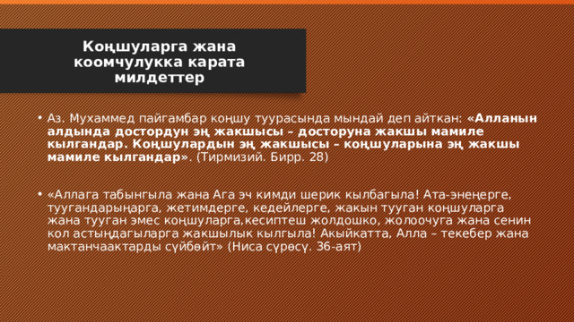 Коңшуларга жана коомчулукка карата милдеттер Аз. Мухаммед пайгамбар коңшу туурасында мындай деп айткан: «Алланын алдында достордун эң жакшысы – досторуна жакшы мамиле кылгандар. Коңшулардын эң жакшысы – коңшуларына эң жакшы мамиле кылгандар» . (Тирмизий. Бирр. 28) «Аллага табынгыла жана Ага эч кимди шерик кылбагыла! Ата-энеңерге, туугандарыңарга, жетимдерге, кедейлерге, жакын тууган коңшуларга жана тууган эмес коңшуларга,кесиптеш жолдошко, жолоочуга жана сенин кол астыңдагыларга жакшылык кылгыла! Акыйкатта, Алла – текебер жана мактанчаактарды сүйбөйт» (Ниса сүрөсү. 36-аят) 