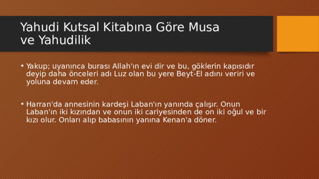 Yahudi Kutsal Kitabına Göre Musa ve Yahudilik Yakup; uyanınca burası Allah'ın evi dir ve bu, göklerin kapısıdır deyip daha önceleri adı Luz olan bu yere Beyt-El adını veriri ve yoluna devam eder. Harran'da annesinin kardeşi Laban'ın yanında çalışır. Onun Laban'ın iki kızından ve onun iki cariyesinden de on iki oğul ve bir kızı olur. Onları alıp babasının yanına Kenan'a döner. 