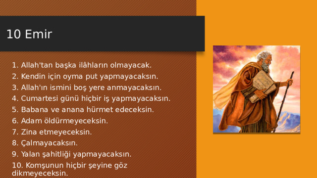 10 Emir 1. Allah'tan başka ilâhların olmayacak. 2. Kendin için oyma put yapmayacaksın. 3. Allah'ın ismini boş yere anmayacaksın. 4. Cumartesi günü hiçbir iş yapmayacaksın. 5. Babana ve anana hürmet edeceksin. 6. Adam öldürmeyeceksin. 7. Zina etmeyeceksin. 8. Çalmayacaksın. 9. Yalan şahitliği yapmayacaksın. 10. Komşunun hiçbir şeyine göz dikmeyeceksin. 