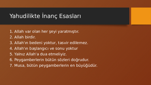 Yahudilikte İnanç Esasları 1. Allah var olan her şeyi yaratmıştır. 2. Allah birdir. 3. Allah'ın bedeni yoktur, tasvir edilemez. 4. Allah'ın başlangıcı ve sonu yoktur 5. Yalnız Allah'a dua etmeliyiz. 6. Peygamberlerin bütün sözleri doğrudur. 7. Musa, bütün peygamberlerin en büyüğüdür. 