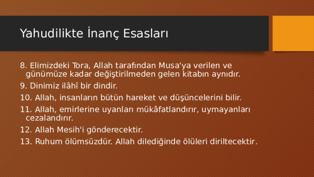 Yahudilikte İnanç Esasları 8. Elimizdeki Tora, Allah tarafından Musa'ya verilen ve günümüze kadar değiştirilmeden gelen kitabın aynıdır. 9. Dinimiz ilâhî bir dindir. 10. Allah, insanların bütün hareket ve düşüncelerini bilir. 11. Allah, emirlerine uyanları mükâfatlandırır, uymayanları cezalandırır. 12. Allah Mesih'i gönderecektir. 13. Ruhum ölümsüzdür. Allah dilediğinde ölüleri diriltecektir . 