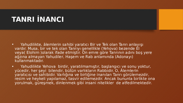 TANRI İNANCI        Yahudilikte, âlemlerin sahibi yaratıcı Bir ve Tek olan Tanrı anlayışı vardır. Musa, bir ve tek olan Tanrıyı genellikle (Yehova) bezende El veya( Elohim )olarak ifade etmiştir. On emre göre Tanrının adını boş yere ağzına almayan Yahudiler, Haşem ve Rab anlamında (Adonayı) kullanmaktadır.       Yahudilikte Yehova  birdir, yaratılmamıştır, başlangıcı ve sonu yoktur, yücedir, her şeyi  bilendir, bütün varlıkların Rabbidir. O, Âlemlerin yaratıcısı ve sahibidir. Varlığına ve birliğine inanılan Tanrı görülemezdir, resim ve heykeli yapılamaz, tasvir edilemezdir. Ancak bununla birlikte ona yorulmak, güreşmek, dinlenmek gibi insani nitelikler  de atfedilmektedir. 