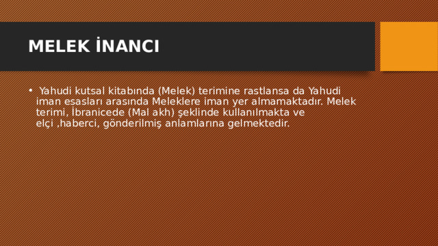 MELEK İNANCI   Yahudi kutsal kitabında (Melek) terimine rastlansa da Yahudi iman esasları arasında Meleklere iman yer almamaktadır. Melek terimi, İbranicede (Mal akh) şeklinde kullanılmakta ve elçi ,haberci, gönderilmiş anlamlarına gelmektedir. 