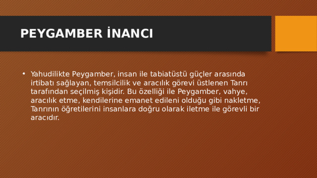 PEYGAMBER İNANCI Yahudilikte Peygamber, insan ile tabiatüstü güçler arasında irtibatı sağlayan, temsilcilik ve aracılık görevi üstlenen Tanrı tarafından seçilmiş kişidir. Bu özelliği ile Peygamber, vahye, aracılık etme, kendilerine emanet edileni olduğu gibi nakletme, Tanrının öğretilerini insanlara doğru olarak iletme ile görevli bir aracıdır. 