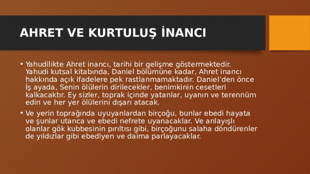 AHRET VE KURTULUŞ İNANCI Yahudilikte Ahret inancı, tarihi bir gelişme göstermektedir. Yahudi kutsal kitabında, Daniel bölümüne kadar, Ahret inancı hakkında açık ifadelere pek rastlanmamaktadır. Daniel’den önce İş ayada, Senin ölülerin dirilecekler, benimkinin cesetleri kalkacaktır. Ey sizler, toprak içinde yatanlar, uyanın ve terennüm edin ve her yer ölülerini dışarı atacak. Ve yerin toprağında uyuyanlardan birçoğu, bunlar ebedi hayata ve şunlar utanca ve ebedi nefrete uyanacaklar. Ve anlayışlı olanlar gök kubbesinin pırıltısı gibi, birçoğunu salaha döndürenler de yıldızlar gibi ebediyen ve daima parlayacaklar. 