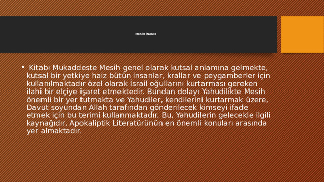     MESİH İNANCI        Kitabı Mukaddeste Mesih genel olarak kutsal anlamına gelmekte, kutsal bir yetkiye haiz bütün insanlar, krallar ve peygamberler için kullanılmaktadır özel olarak İsrail oğullarını kurtarması gereken ilahi bir elçiye işaret etmektedir. Bundan dolayı Yahudilikte Mesih önemli bir yer tutmakta ve Yahudiler, kendilerini kurtarmak üzere, Davut soyundan Allah tarafından gönderilecek kimseyi ifade etmek için bu terimi kullanmaktadır. Bu, Yahudilerin gelecekle ilgili kaynağıdır, Apokaliptik Literatürünün en önemli konuları arasında yer almaktadır. 