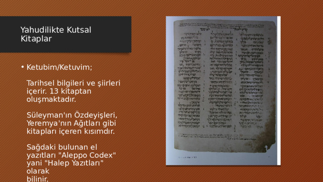 Yahudilikte Kutsal Kitaplar Ketubim/Ketuvim;   Tarihsel bilgileri ve şiirleri içerir. 13 kitaptan oluşmaktadır.   Süleyman'ın Özdeyişleri, Yeremya'nın Ağıtları gibi kitapları içeren kısımdır.   Sağdaki bulunan el yazıtları 