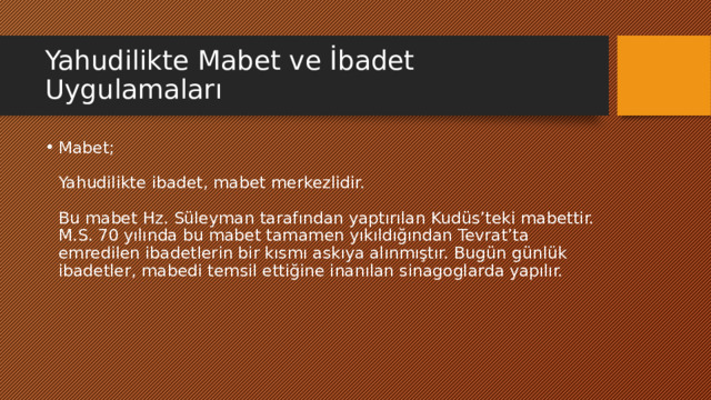 Yahudilikte Mabet ve İbadet Uygulamaları Mabet;   Yahudilikte ibadet, mabet merkezlidir.   Bu mabet Hz. Süleyman tarafından yaptırılan Kudüs’teki mabettir. M.S. 70 yılında bu mabet tamamen yıkıldığından Tevrat’ta emredilen ibadetlerin bir kısmı askıya alınmıştır. Bugün günlük ibadetler, mabedi temsil ettiğine inanılan sinagoglarda yapılır. 