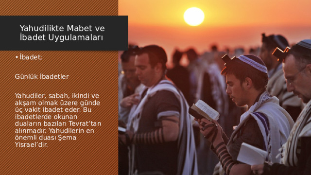 Yahudilikte Mabet ve İbadet Uygulamaları İbadet; Günlük İbadetler Yahudiler, sabah, ikindi ve akşam olmak üzere günde üç vakit ibadet eder. Bu ibadetlerde okunan duaların bazıları Tevrat’tan alınmadır. Yahudilerin en önemli duası Şema Yisrael’dir. 