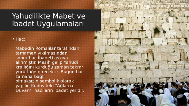Yahudilikte Mabet ve İbadet Uygulamaları Hac;   Mabedin Romalılar tarafından tamamen yıkılmasından sonra hac ibadeti askıya alınmıştır. Mesih gelip Yahudi krallığını kurduğu zaman tekrar yürürlüğe girecektir. Bugün hac zamana bağlı olmaksızın sembolik olarak yapılır. Kudüs’teki 