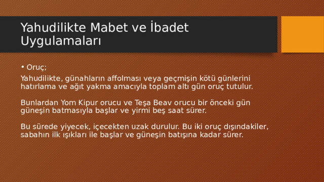 Yahudilikte Mabet ve İbadet Uygulamaları Oruç; Yahudilikte, günahların affolması veya geçmişin kötü günlerini hatırlama ve ağıt yakma amacıyla toplam altı gün oruç tutulur.   Bunlardan Yom Kipur orucu ve Teşa Beav orucu bir önceki gün güneşin batmasıyla başlar ve yirmi beş saat sürer.   Bu sürede yiyecek, içecekten uzak durulur. Bu iki oruç dışındakiler, sabahın ilk ışıkları ile başlar ve güneşin batışına kadar sürer. 
