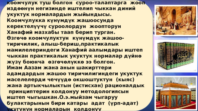 Имам Аазам –Абу Ханифанын окуулары-коомчулук туш болгон суроо-талаптарга жооп издөөнүн негизинде иштелип чыккан диний укуктук нормалардын жыйындысы. Коомчулукка күнүмдүк жашоосунда керектелүүчү суроолордун жоопторун Ханафий мазхабы таап берип турган. Өзгөчө коомчулуктун күнүмдүк жашоо-тиричилик, алыш-бериш,практикалык мамилелериндеги Ханафий аалымдары иштеп чыккан практикалык укуктук нормалар дүйнө жүзү боюнча өзгөчөлүккө ээ болгон. Имам Аазам жана анын шакирттери адамдардын жашоо тиричилигиндеги укуктук маселелерди чечүүдө окшоштуктун (кыяс) жана артыкчылыктын (истисхан) рационалдык принциптерин колдонуу методологиясын иштеп чыгышкан.О.э.мыйзам чыгаруу булактарынын бири катары адат (үрп-адат) укугунун нормаларын колдонуу мүмкүнчүлүгүн жакшы жолго коюшкан. 