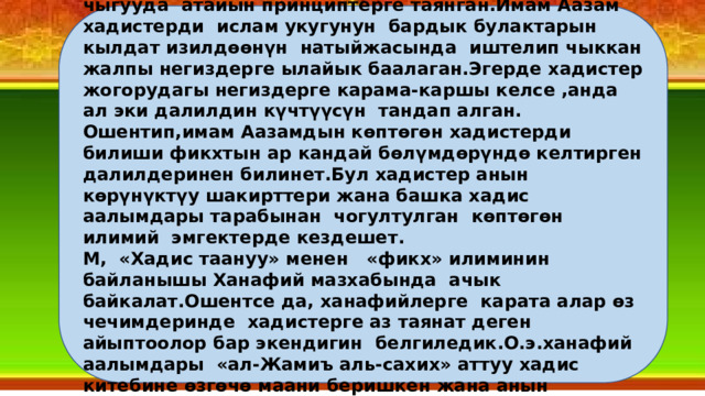 Имам Абу Ханифа укуктук нормаларды иштеп чыгууда атайын принциптерге таянган.Имам Аазам хадистерди ислам укугунун бардык булактарын кылдат изилдөөнүн натыйжасында иштелип чыккан жалпы негиздерге ылайык баалаган.Эгерде хадистер жогорудагы негиздерге карама-каршы келсе ,анда ал эки далилдин күчтүүсүн тандап алган. Ошентип,имам Аазамдын көптөгөн хадистерди билиши фикхтын ар кандай бөлүмдөрүндө келтирген далилдеринен билинет.Бул хадистер анын көрүнүктүу шакирттери жана башка хадис аалымдары тарабынан чогултулган көптөгөн илимий эмгектерде кездешет. М, «Хадис таануу» менен «фикх» илиминин байланышы Ханафий мазхабында ачык байкалат.Ошентсе да, ханафийлерге карата алар өз чечимдеринде хадистерге аз таянат деген айыптоолор бар экендигин белгиледик.О.э.ханафий аалымдары «ал-Жамиъ аль-сахих» аттуу хадис китебине өзгөчө маани беришкен жана анын негизинде жүздөгөн эмгектерди жаратышкан. 