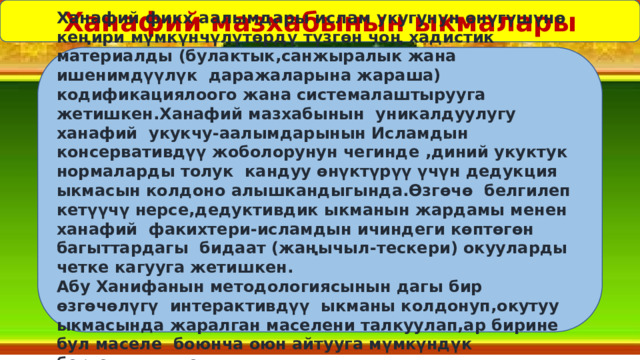 Ханафий мазхабынын ыкмалары Ханафий фикх аалымдары ислам укугунун өнүгүшүнө кеңири мүмкүнчүлүтөрдү түзгөн чоң хадистик материалды (булактык,санжыралык жана ишенимдүүлүк даражаларына жараша) кодификациялоого жана системалаштырууга жетишкен.Ханафий мазхабынын уникалдуулугу ханафий укукчу-аалымдарынын Исламдын консервативдүү жоболорунун чегинде ,диний укуктук нормаларды толук кандуу өнүктүрүү үчүн дедукция ыкмасын колдоно алышкандыгында.Өзгөчө белгилеп кетүүчү нерсе,дедуктивдик ыкманын жардамы менен ханафий факихтери-исламдын ичиндеги көптөгөн багыттардагы бидаат (жаңычыл-тескери) окууларды четке кагууга жетишкен. Абу Ханифанын методологиясынын дагы бир өзгөчөлүгү интерактивдүү ыкманы колдонуп,окутуу ыкмасында жаралган маселени талкуулап,ар бирине бул маселе боюнча оюн айтууга мүмкүндүк бергендигинде . 