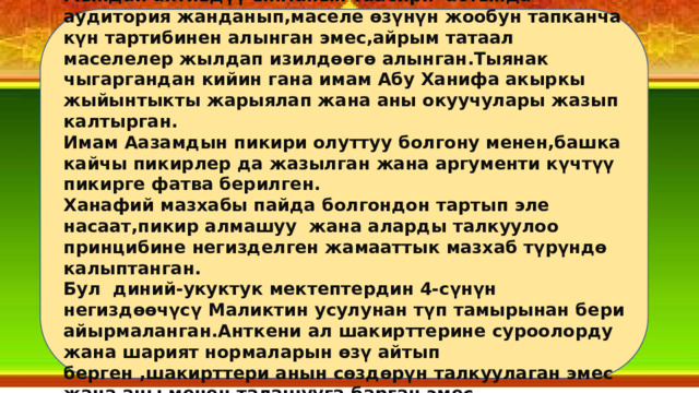 Мындай активдүү ыкманын таасири астында аудитория жанданып,маселе өзүнүн жообун тапканча күн тартибинен алынган эмес,айрым татаал маселелер жылдап изилдөөгө алынган.Тыянак чыгаргандан кийин гана имам Абу Ханифа акыркы жыйынтыкты жарыялап жана аны окуучулары жазып калтырган. Имам Аазамдын пикири олуттуу болгону менен,башка кайчы пикирлер да жазылган жана аргументи күчтүү пикирге фатва берилген. Ханафий мазхабы пайда болгондон тартып эле насаат,пикир алмашуу жана аларды талкуулоо принцибине негизделген жамааттык мазхаб түрүндө калыптанган. Бул диний-укуктук мектептердин 4-сүнүн негиздөөчүсү Маликтин усулунан түп тамырынан бери айырмаланган.Анткени ал шакирттерине суроолорду жана шарият нормаларын өзү айтып берген ,шакирттери анын сөздөрүн талкуулаган эмес жана аны менен талашууга барган эмес. 