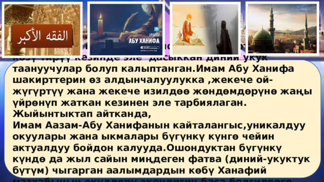 Ошондуктан имам Абу Ханифанын шакирттери анын көзү тирүү кезинде эле дасыккан диний укук таануучулар болуп калыптанган.Имам Абу Ханифа шакирттерин өз алдынчалуулукка ,жекече ой-жүгүртүү жана жекече изилдөө жөндөмдөрүнө жаңы үйрөнүп жаткан кезинен эле тарбиялаган. Жыйынтыктап айтканда, Имам Аазам-Абу Ханифанын кайталангыс,уникалдуу окуулары жана ыкмалары бүгүнкү күнгө чейин актуалдуу бойдон калууда.Ошондуктан бүгүнкү күндө да жыл сайын миңдеген фатва (диний-укуктук бүтүм) чыгарган аалымдардын көбү Ханафий мазхабынын өкүлдөрү экендигин баса белгилөөгө болот. 