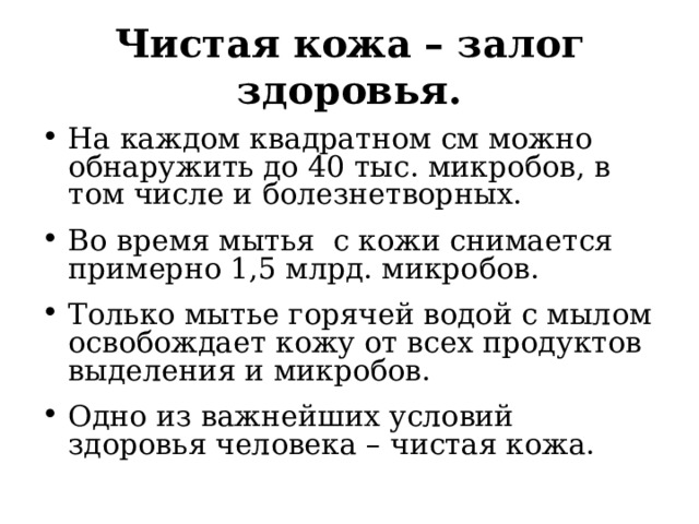 Чистая кожа – залог здоровья. На каждом квадратном см можно обнаружить до 40 тыс. микробов, в том числе и болезнетворных. Во время мытья с кожи снимается примерно 1,5 млрд. микробов. Только мытье горячей водой с мылом освобождает кожу от всех продуктов выделения и микробов. Одно из важнейших условий здоровья человека – чистая кожа.  