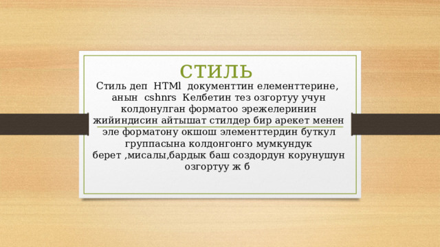  стиль Стиль деп HTMl документтин елементтерине, анын cshnrs Келбетин тез озгортуу учун колдонулган форматоо эрежелеринин жийиндисин айтышат стилдер бир арекет менен эле форматону окшош элементтердин буткул группасына колдонгонго мумкундук берет ,мисалы,бардык баш создордун корунушун озгортуу ж б 