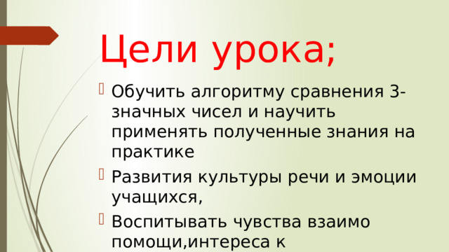 Цели урока; Обучить алгоритму сравнения 3-значных чисел и научить применять полученные знания на практике Развития культуры речи и эмоции учащихся, Воспитывать чувства взаимо помощи,интереса к предмету,аккуратность ведения тетради 