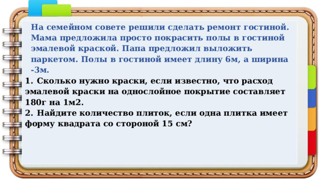 На семейном совете решили сделать ремонт гостиной. Мама предложила просто покрасить полы в гостиной эмалевой краской. Папа предложил выложить паркетом. Полы в гостиной имеет длину 6м, а ширина -3м. 1.  Сколько нужно краски, если известно, что расход эмалевой краски на однослойное покрытие составляет 180г на 1м2. 2.  Найдите количество плиток, если одна плитка имеет форму квадрата со стороной 15 см? 