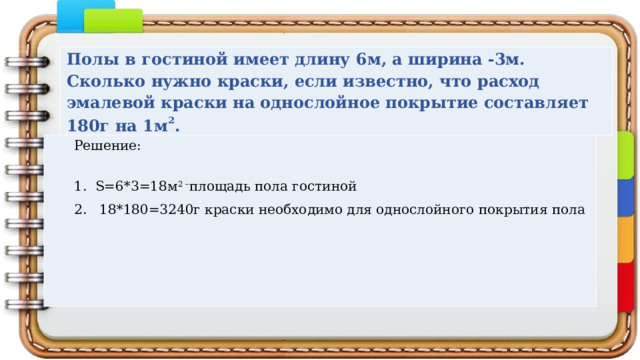 Полы в гостиной имеет длину 6м, а ширина -3м. Сколько нужно краски, если известно, что расход эмалевой краски на однослойное покрытие составляет 180г на 1м 2 . Решение: 1. S=6*3=18м 2 – площадь пола гостиной 2. 18*180=3240г краски необходимо для однослойного покрытия пола 